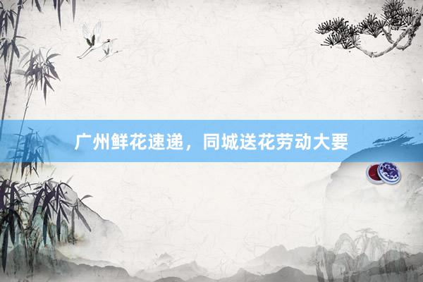 广州鲜花速递，同城送花劳动大要
