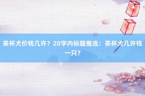 茶杯犬价钱几许？20字内标题推选：茶杯犬几许钱一只？